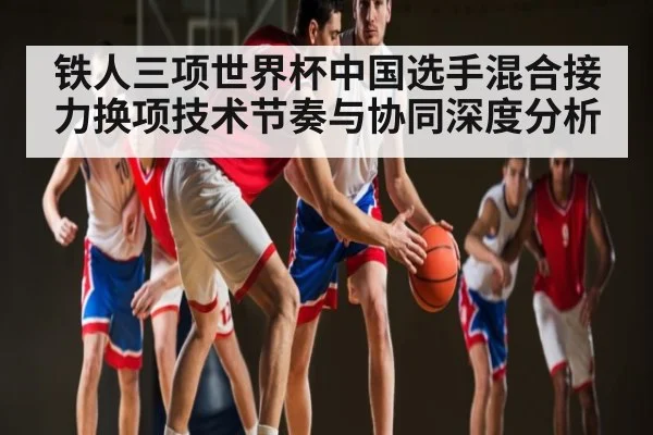 铁人三项世界杯中国选手混合接力换项技术节奏与协同深度分析